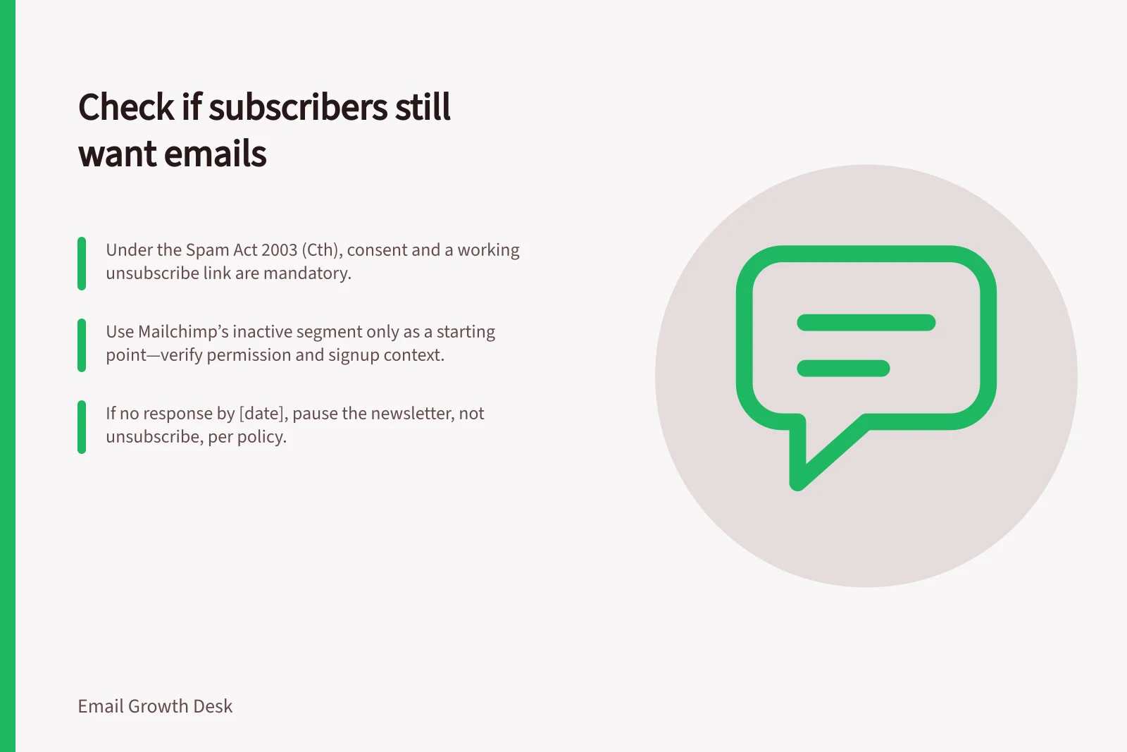 Check if subscribers still want emails: Under the Spam Act 2003 (Cth), consent and a working unsubscribe link are mandatory.; Use Mailchimp’s inactive segment only as a starting point—verify permission and signup context.; If no response by [date], pause the newsletter, not unsubscribe, per policy.
