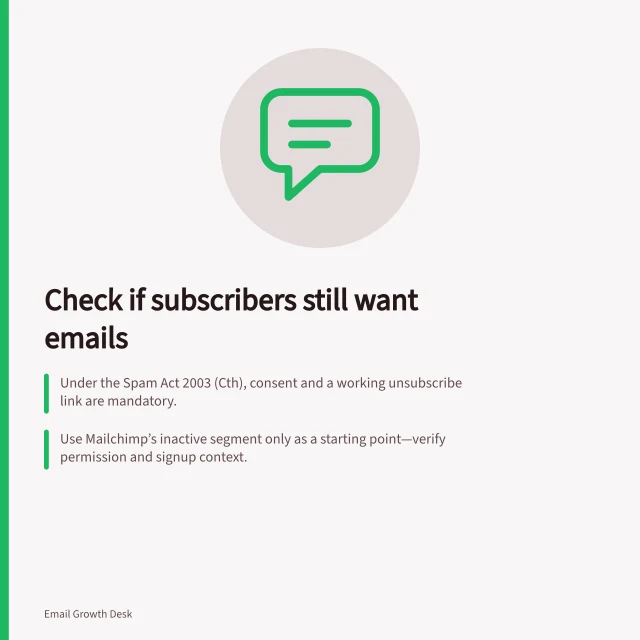 Check if subscribers still want emails: Under the Spam Act 2003 (Cth), consent and a working unsubscribe link are mandatory.; Use Mailchimp’s inactive segment only as a starting point—verify permission and signup context.; If no response by [date], pause the newsletter, not unsubscribe, per policy. Asking subscribers whether they still want emails