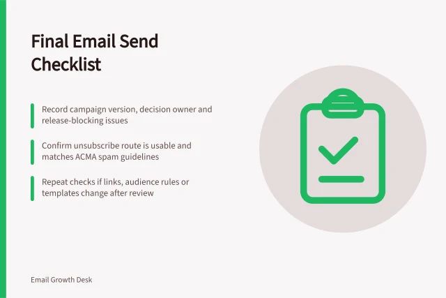 Final Email Send Checklist: Record campaign version, decision owner and release-blocking issues; Confirm unsubscribe route is usable and matches ACMA spam guidelines; Repeat checks if links, audience rules or templates change after review. Building a final email send checklist