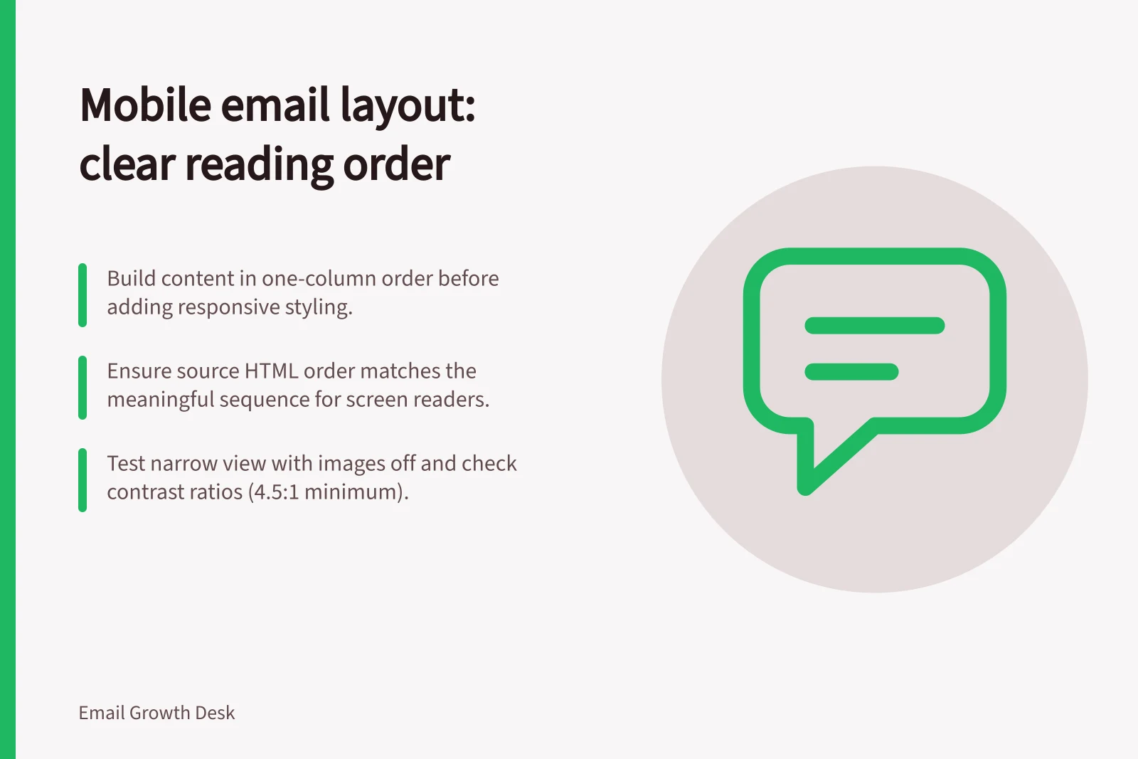 Mobile email layout: clear reading order: Build content in one-column order before adding responsive styling.; Ensure source HTML order matches the meaningful sequence for screen readers.; Test narrow view with images off and check contrast ratios (4.5:1 minimum).
