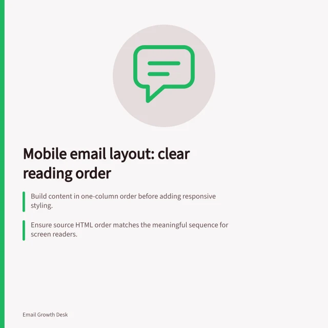 Mobile email layout: clear reading order: Build content in one-column order before adding responsive styling.; Ensure source HTML order matches the meaningful sequence for screen readers.; Test narrow view with images off and check contrast ratios (4.5:1 minimum). Building a mobile email layout with a clear reading order