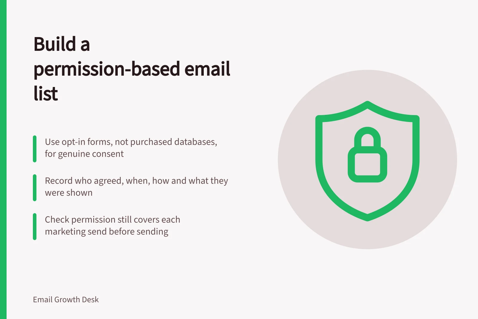 Build a permission-based email list: Use opt-in forms, not purchased databases, for genuine consent; Record who agreed, when, how and what they were shown; Check permission still covers each marketing send before sending