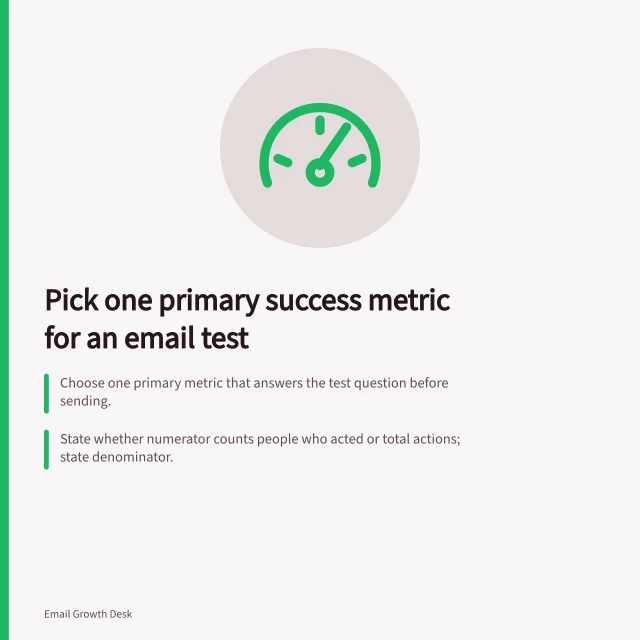 Pick one primary success metric for an email test: Choose one primary metric that answers the test question before sending.; State whether numerator counts people who acted or total actions; state denominator.; Choose the observation window in advance and apply the same rule to both versions. Choosing a useful success metric for an email test