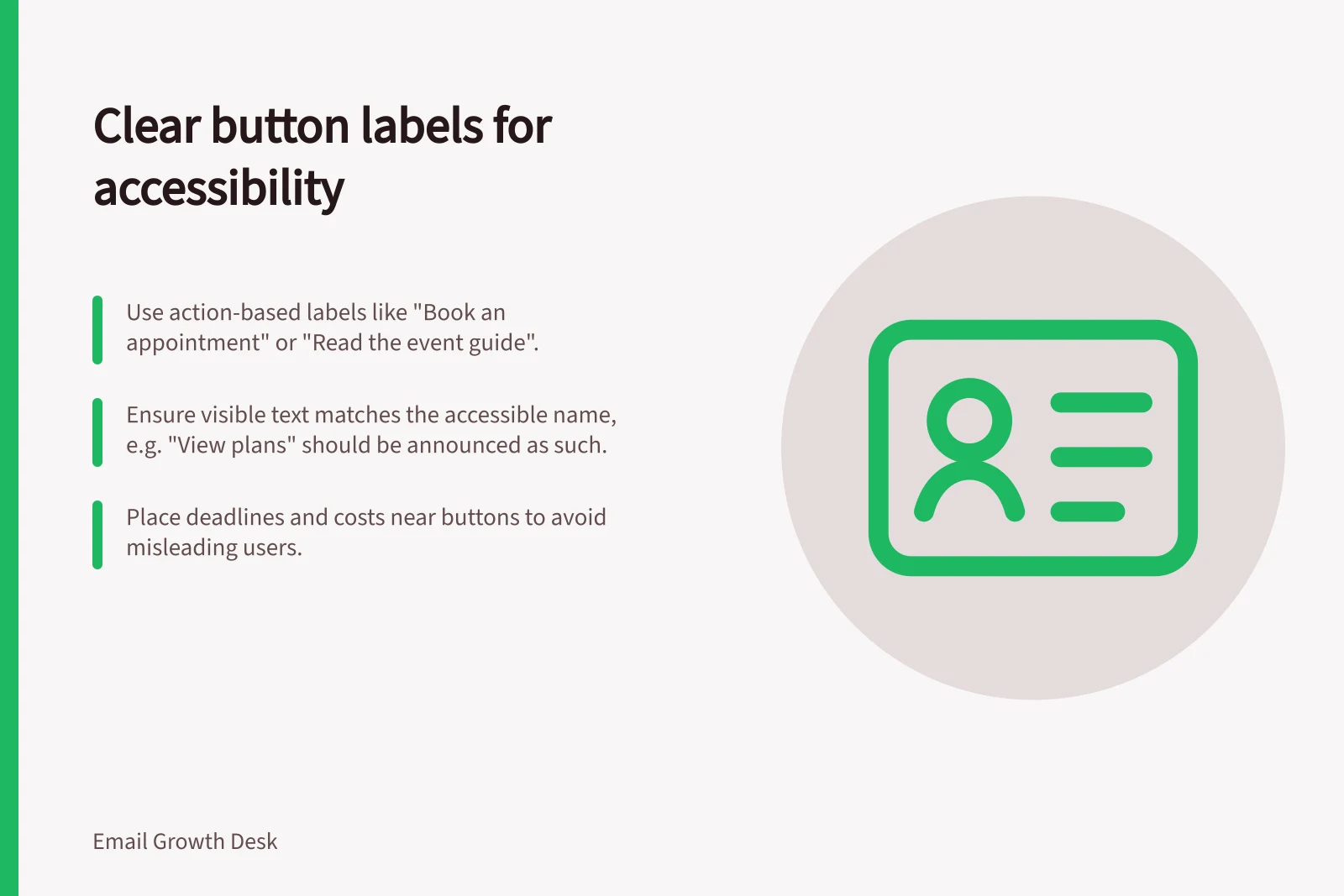 Clear button labels for accessibility: Use action-based labels like "Book an appointment" or "Read the event guide".; Ensure visible text matches the accessible name, e.g. "View plans" should be announced as such.; Place deadlines and costs near buttons to avoid misleading users.