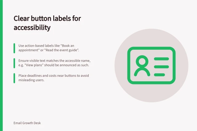 Clear button labels for accessibility: Use action-based labels like "Book an appointment" or "Read the event guide".; Ensure visible text matches the accessible name, e.g. "View plans" should be announced as such.; Place deadlines and costs near buttons to avoid misleading users. Choosing an accessible button label