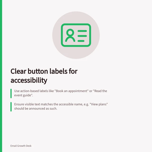 Clear button labels for accessibility: Use action-based labels like "Book an appointment" or "Read the event guide".; Ensure visible text matches the accessible name, e.g. "View plans" should be announced as such.; Place deadlines and costs near buttons to avoid misleading users. Choosing an accessible button label