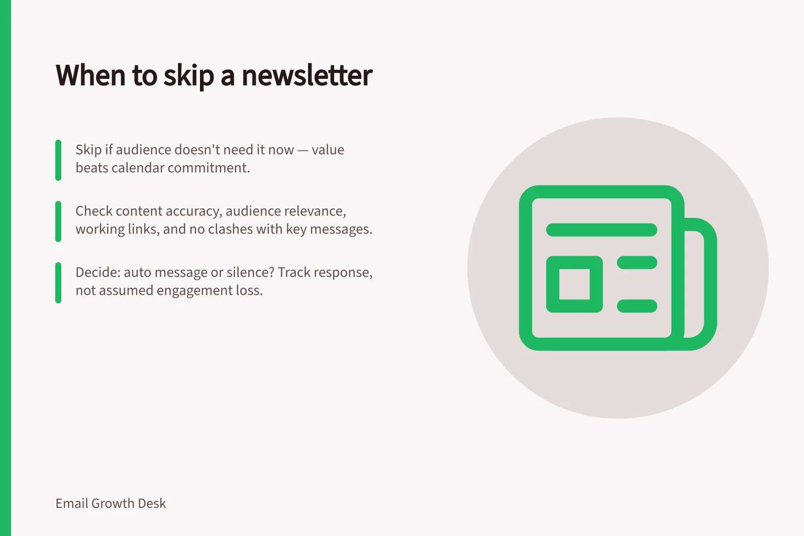 When to skip a newsletter: Skip if audience doesn't need it now — value beats calendar commitment.; Check content accuracy, audience relevance, working links, and no clashes with key messages.; Decide: auto message or silence? Track response, not assumed engagement loss.