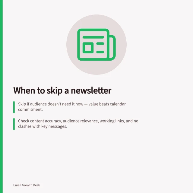 When to skip a newsletter: Skip if audience doesn't need it now — value beats calendar commitment.; Check content accuracy, audience relevance, working links, and no clashes with key messages.; Decide: auto message or silence? Track response, not assumed engagement loss. Choosing when to skip a planned newsletter