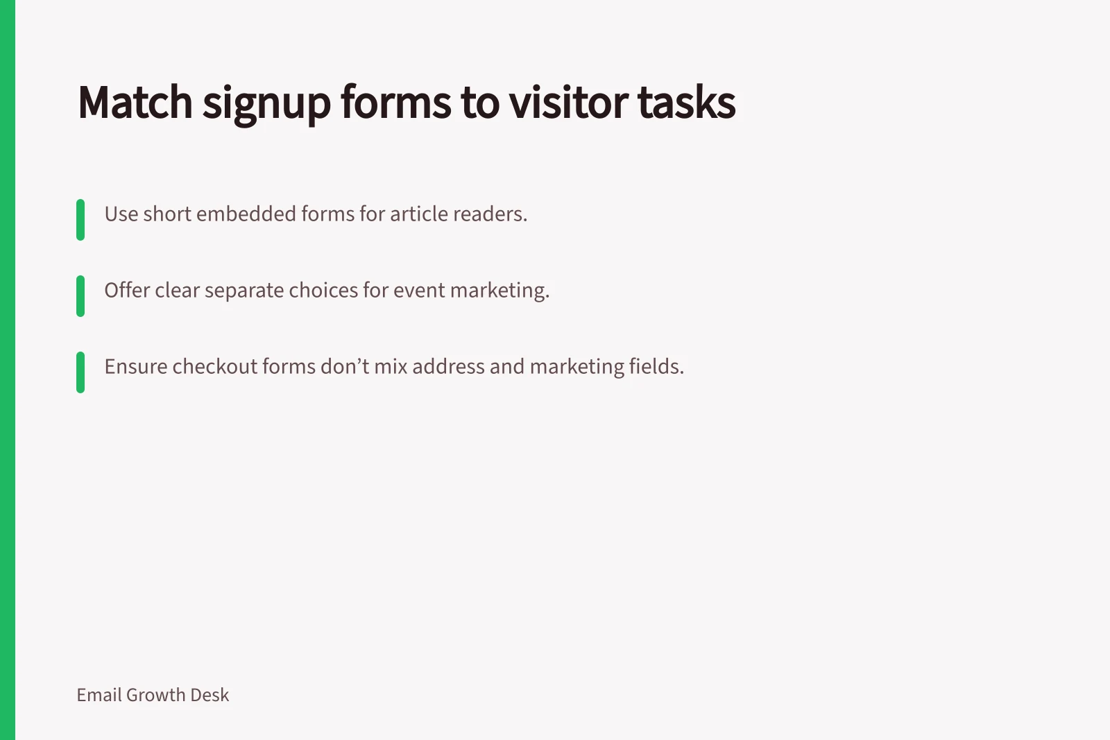 Match signup forms to visitor tasks: Use short embedded forms for article readers.; Offer clear separate choices for event marketing.; Ensure checkout forms don’t mix address and marketing fields.