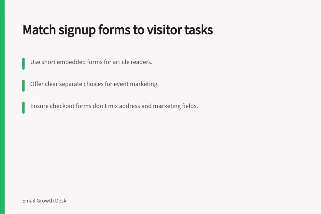 Match signup forms to visitor tasks: Use short embedded forms for article readers.; Offer clear separate choices for event marketing.; Ensure checkout forms don’t mix address and marketing fields. Comparing signup forms by context and intent