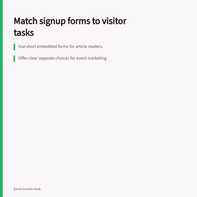 Match signup forms to visitor tasks: Use short embedded forms for article readers.; Offer clear separate choices for event marketing.; Ensure checkout forms don’t mix address and marketing fields. Comparing signup forms by context and intent