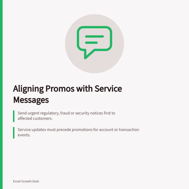 Aligning Promos with Service Messages: Send urgent regulatory, fraud or security notices first to affected customers.; Service updates must precede promotions for account or transaction events.; Pause non-essential promotions after complaints, refunds or delivery failures. Coordinating promotional sends with service messages