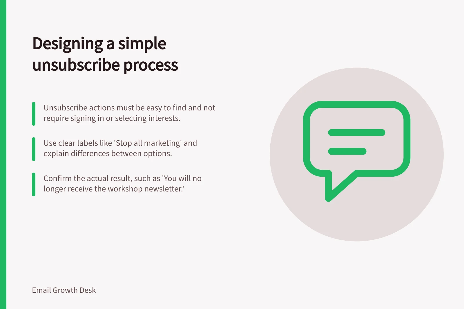 Designing a simple unsubscribe process: Unsubscribe actions must be easy to find and not require signing in or selecting interests.; Use clear labels like 'Stop all marketing' and explain differences between options.; Confirm the actual result, such as 'You will no longer receive the workshop newsletter.'