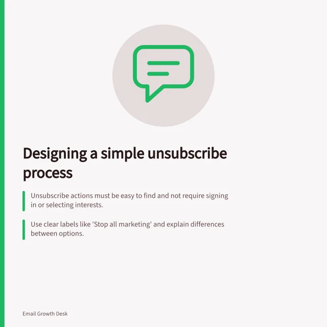 Designing a simple unsubscribe process: Unsubscribe actions must be easy to find and not require signing in or selecting interests.; Use clear labels like 'Stop all marketing' and explain differences between options.; Confirm the actual result, such as 'You will no longer receive the workshop newsletter.'. Designing a preference centre that is not a barrier to leaving
