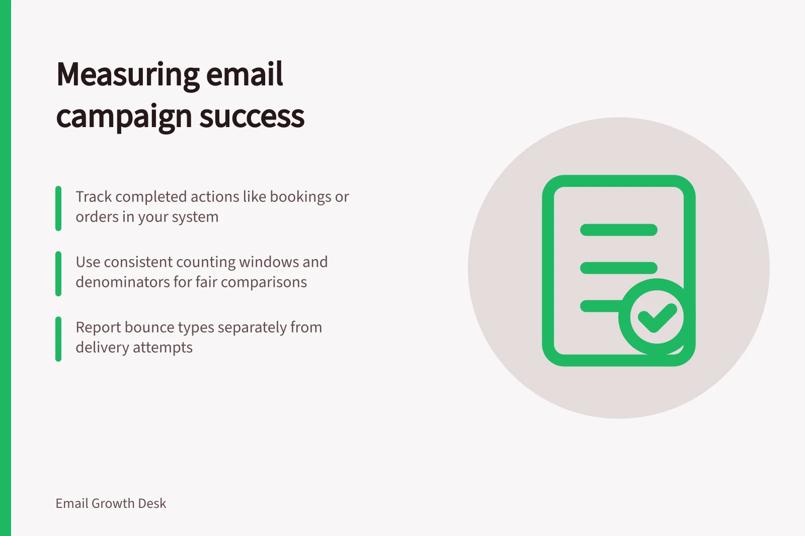 Measuring email campaign success: Track completed actions like bookings or orders in your system; Use consistent counting windows and denominators for fair comparisons; Report bounce types separately from delivery attempts