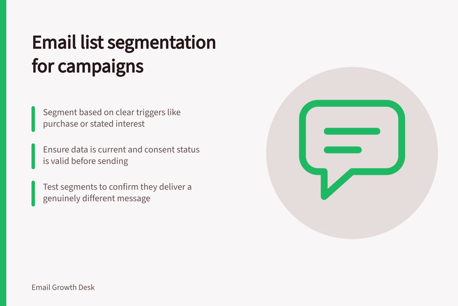 Email list segmentation for campaigns: Segment based on clear triggers like purchase or stated interest; Ensure data is current and consent status is valid before sending; Test segments to confirm they deliver a genuinely different message
