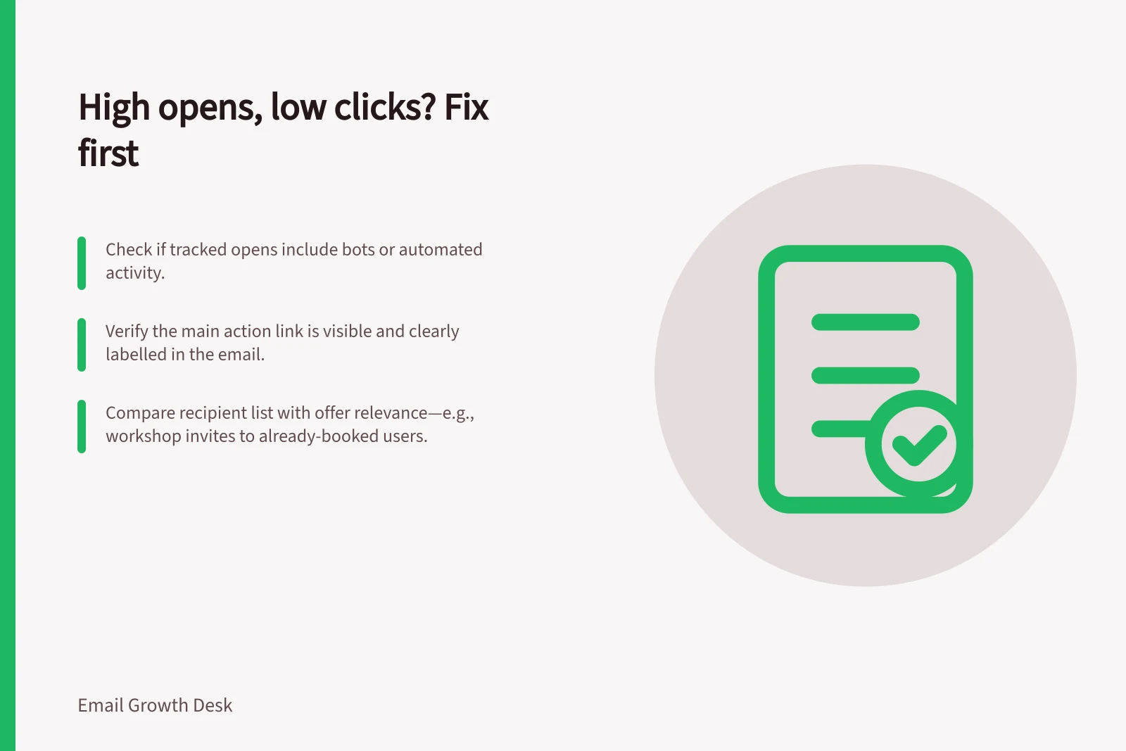 High opens, low clicks? Fix first: Check if tracked opens include bots or automated activity.; Verify the main action link is visible and clearly labelled in the email.; Compare recipient list with offer relevance—e.g., workshop invites to already-booked users.