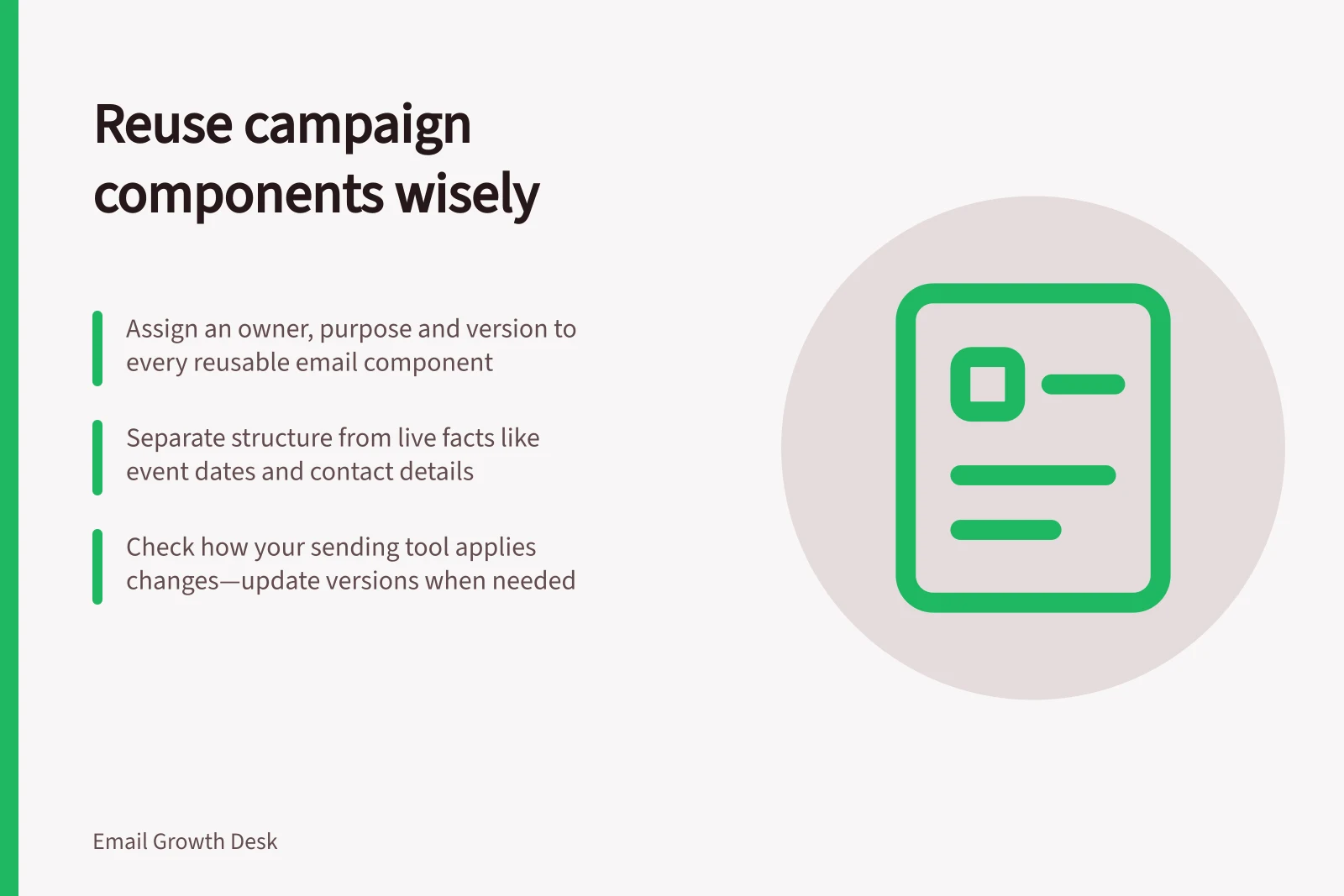 Reuse campaign components wisely: Assign an owner, purpose and version to every reusable email component; Separate structure from live facts like event dates and contact details; Check how your sending tool applies changes—update versions when needed