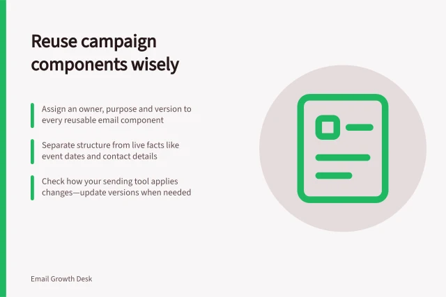 Reuse campaign components wisely: Assign an owner, purpose and version to every reusable email component; Separate structure from live facts like event dates and contact details; Check how your sending tool applies changes—update versions when needed. Maintaining reusable campaign components