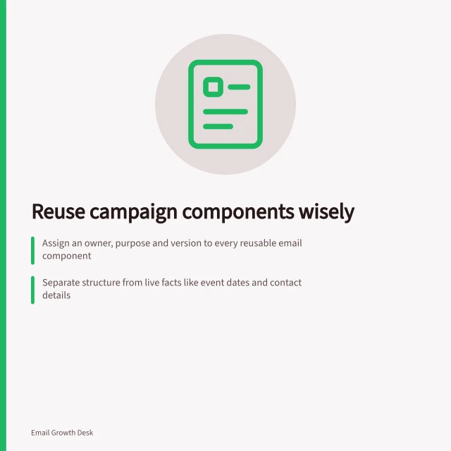 Reuse campaign components wisely: Assign an owner, purpose and version to every reusable email component; Separate structure from live facts like event dates and contact details; Check how your sending tool applies changes—update versions when needed. Maintaining reusable campaign components