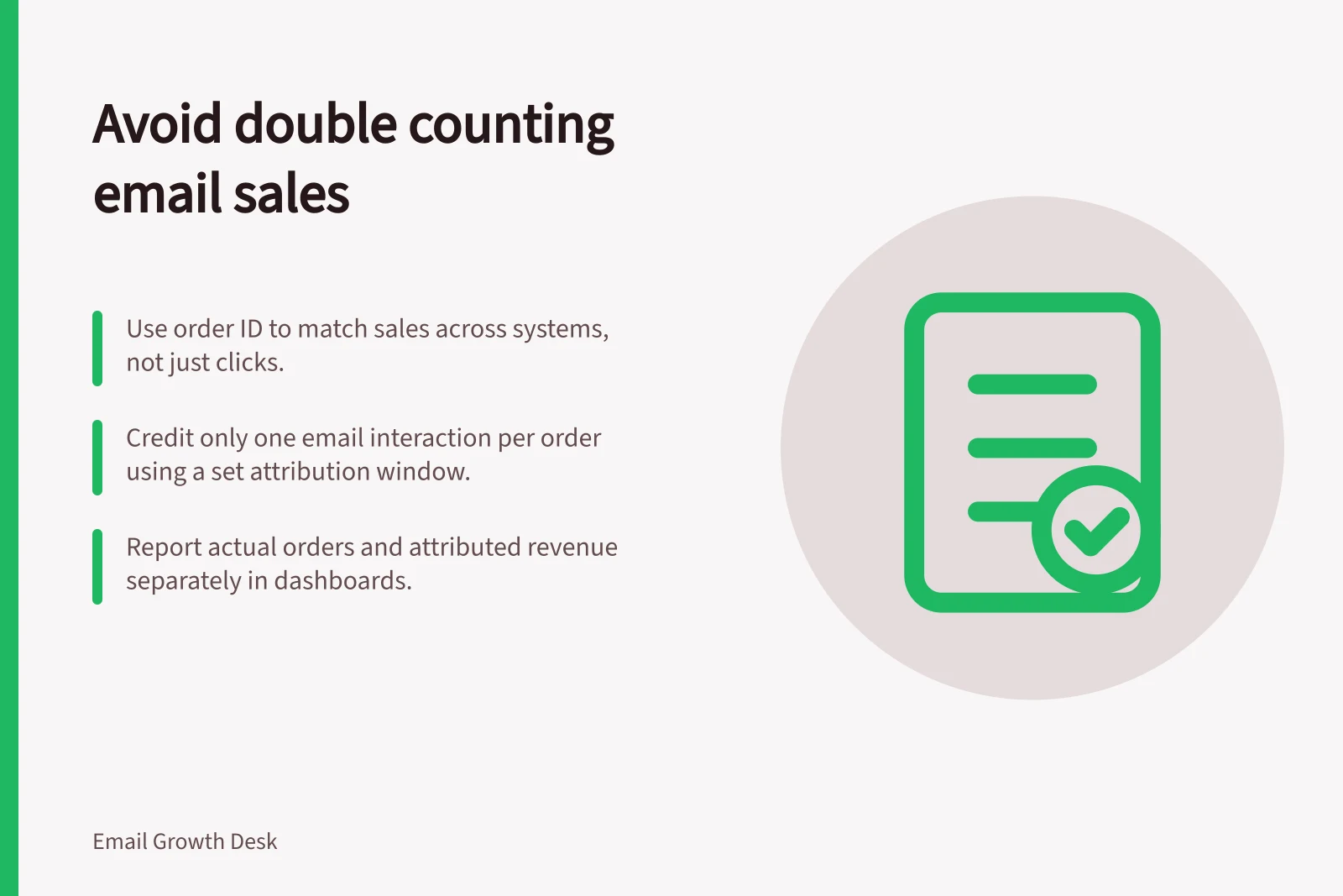 Avoid double counting email sales: Use order ID to match sales across systems, not just clicks.; Credit only one email interaction per order using a set attribution window.; Report actual orders and attributed revenue separately in dashboards.