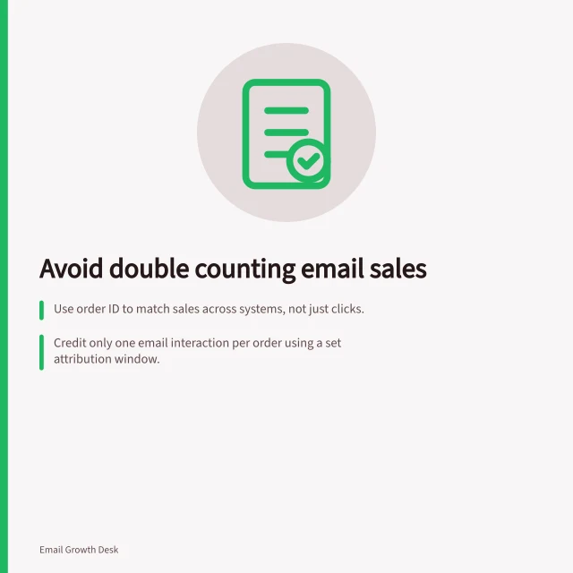 Avoid double counting email sales: Use order ID to match sales across systems, not just clicks.; Credit only one email interaction per order using a set attribution window.; Report actual orders and attributed revenue separately in dashboards. Measuring sales after an email without double counting