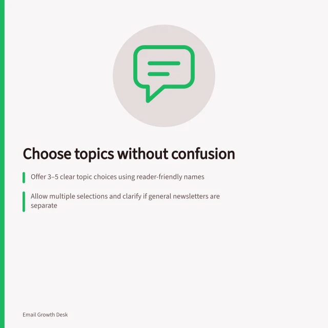 Choose topics without confusion: Offer 3–5 clear topic choices using reader-friendly names; Allow multiple selections and clarify if general newsletters are separate; Define outcomes of no selection: pause topic emails or stop all marketing. Offering topic choices without confusing subscribers
