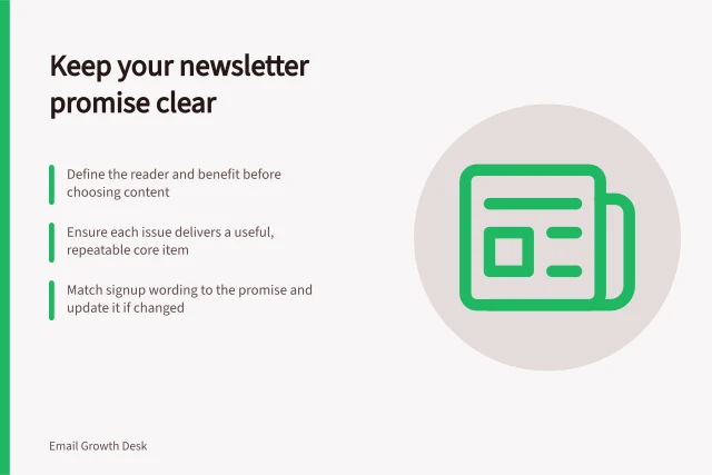 Keep your newsletter promise clear: Define the reader and benefit before choosing content; Ensure each issue delivers a useful, repeatable core item; Match signup wording to the promise and update it if changed. Planning a newsletter around a clear reader promise