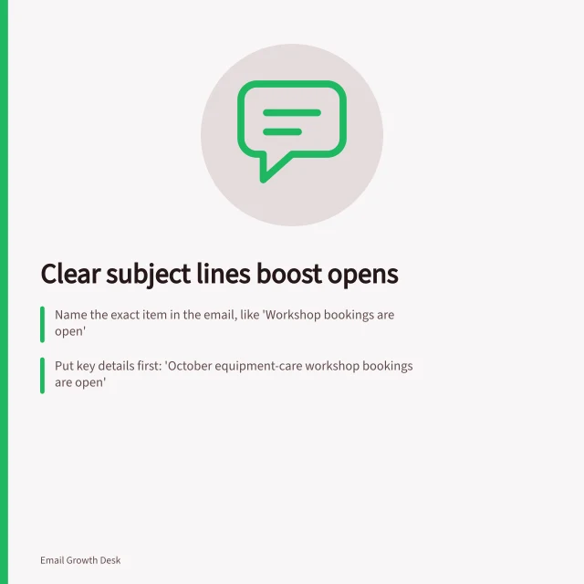 Clear subject lines boost opens: Name the exact item in the email, like 'Workshop bookings are open'; Put key details first: 'October equipment-care workshop bookings are open'; Test if the subject matches what’s in the body—no misleading promises. Replacing vague subject lines with a clear reason to open