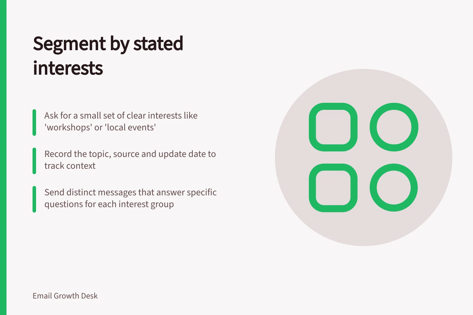 Segment by stated interests: Ask for a small set of clear interests like 'workshops' or 'local events'; Record the topic, source and update date to track context; Send distinct messages that answer specific questions for each interest group