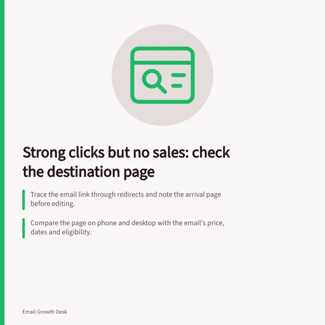 Strong clicks but no sales: check the destination page: Trace the email link through redirects and note the arrival page before editing.; Compare the page on phone and desktop with the email's price, dates and eligibility.; Confirm completed sales in the order system, including how cancellations and refunds count. Strong clicks but no sales: checking the destination page