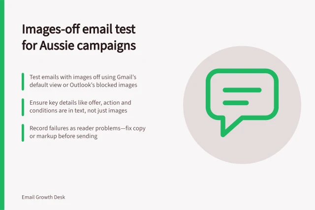 Images-off email test for Aussie campaigns: Test emails with images off using Gmail’s default view or Outlook’s blocked images; Ensure key details like offer, action and conditions are in text, not just images; Record failures as reader problems—fix copy or markup before sending. Testing a campaign with images switched off