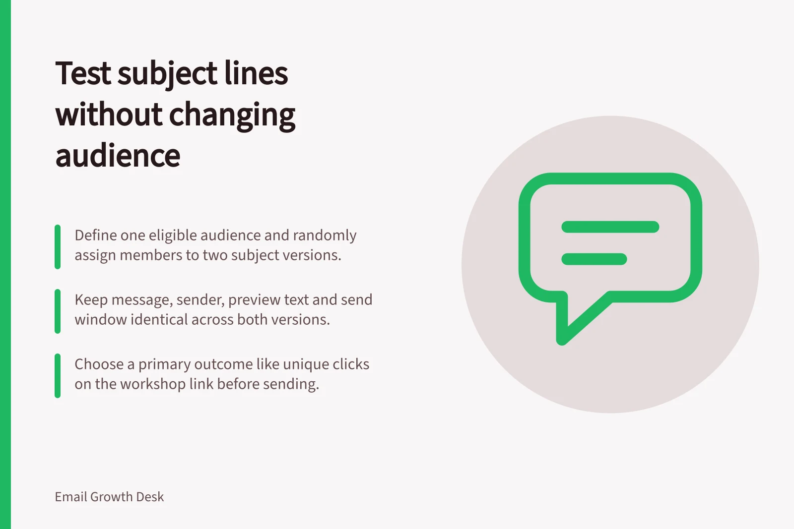 Test subject lines without changing audience: Define one eligible audience and randomly assign members to two subject versions.; Keep message, sender, preview text and send window identical across both versions.; Choose a primary outcome like unique clicks on the workshop link before sending.