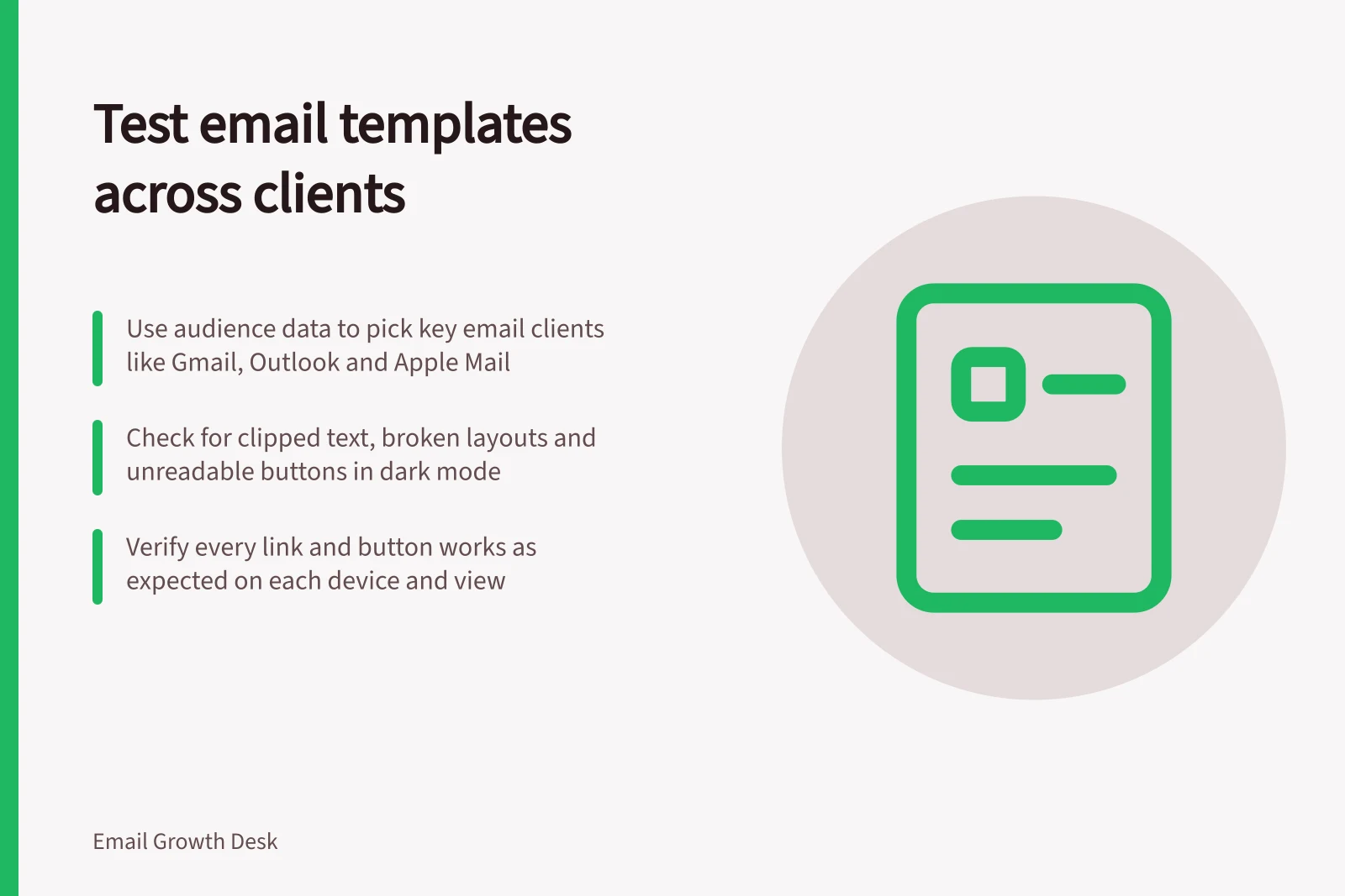 Test email templates across clients: Use audience data to pick key email clients like Gmail, Outlook and Apple Mail; Check for clipped text, broken layouts and unreadable buttons in dark mode; Verify every link and button works as expected on each device and view