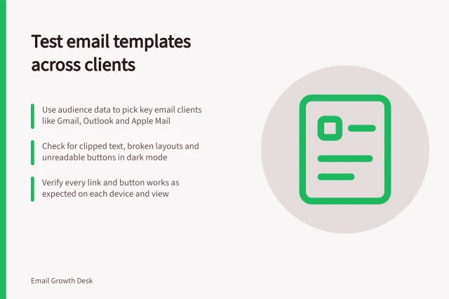 Test email templates across clients: Use audience data to pick key email clients like Gmail, Outlook and Apple Mail; Check for clipped text, broken layouts and unreadable buttons in dark mode; Verify every link and button works as expected on each device and view. Testing a template across email clients