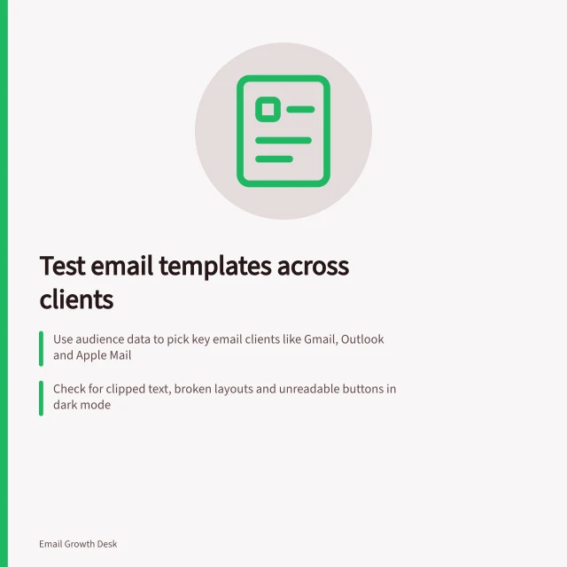 Test email templates across clients: Use audience data to pick key email clients like Gmail, Outlook and Apple Mail; Check for clipped text, broken layouts and unreadable buttons in dark mode; Verify every link and button works as expected on each device and view. Testing a template across email clients