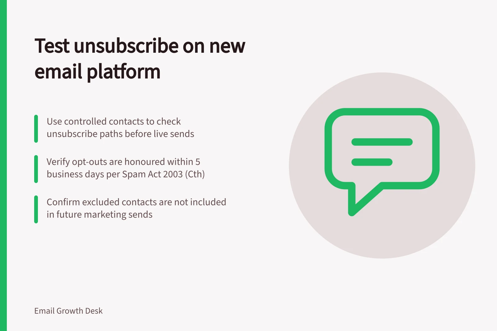 Test unsubscribe on new email platform: Use controlled contacts to check unsubscribe paths before live sends; Verify opt-outs are honoured within 5 business days per Spam Act 2003 (Cth); Confirm excluded contacts are not included in future marketing sends
