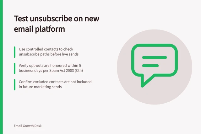 Test unsubscribe on new email platform: Use controlled contacts to check unsubscribe paths before live sends; Verify opt-outs are honoured within 5 business days per Spam Act 2003 (Cth); Confirm excluded contacts are not included in future marketing sends. Testing unsubscribe handling on a new email platform