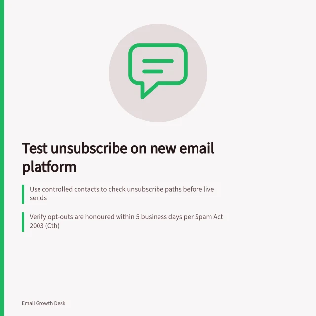 Test unsubscribe on new email platform: Use controlled contacts to check unsubscribe paths before live sends; Verify opt-outs are honoured within 5 business days per Spam Act 2003 (Cth); Confirm excluded contacts are not included in future marketing sends. Testing unsubscribe handling on a new email platform