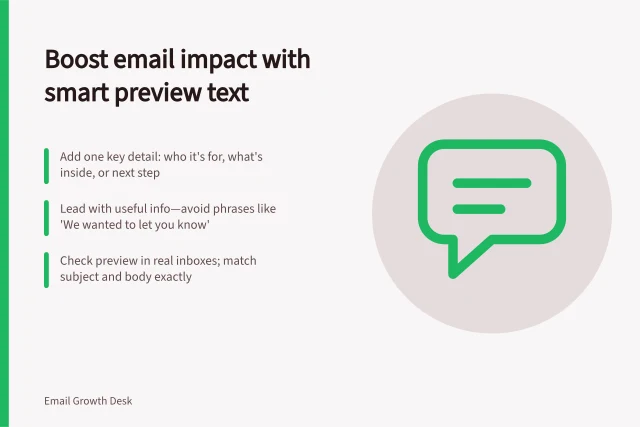 Boost email impact with smart preview text: Add one key detail: who it's for, what's inside, or next step; Lead with useful info—avoid phrases like 'We wanted to let you know'; Check preview in real inboxes; match subject and body exactly. Writing preview text that adds to the subject line