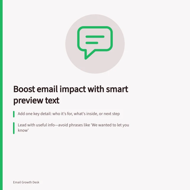 Boost email impact with smart preview text: Add one key detail: who it's for, what's inside, or next step; Lead with useful info—avoid phrases like 'We wanted to let you know'; Check preview in real inboxes; match subject and body exactly. Writing preview text that adds to the subject line